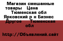 Магазин смешанные товары › Цена ­ 25 000 - Тюменская обл., Ярковский р-н Бизнес » Другое   . Тюменская обл.